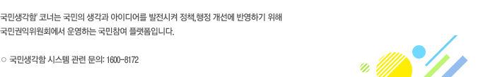 '국민생각함' 코너는 국민의 생각과 아이디어를 발전시켜 정책,행정 개선에 반영하기 위해 국민권익위원회에서 운영하는 국민참여 플랫폼입니다. 국민생각함 시스템 관련 문의: 1600-8172