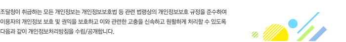 조달청이 취급하는 모든 개인정보는 개인정보보호법 등 관련 법령상의 개인정보보호 규정을 준수하여 이용자의 개인정보 보호 및 권익을 보호하고 이와 관련한 고충을 신속하고 원활하게 처리할 수 있도록 다음과 같이 개인정보처리방침을 수립/공개합니다.